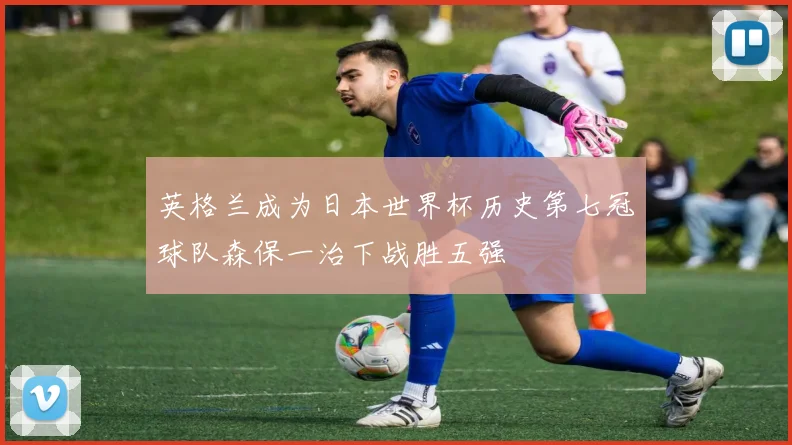 英格兰成为日本世界杯历史第七冠球队森保一治下战胜五强