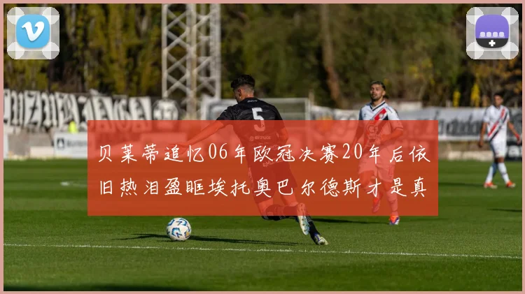 贝莱蒂追忆06年欧冠决赛20年后依旧热泪盈眶埃托奥巴尔德斯才是真正的英雄