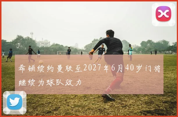 希顿续约曼联至2027年6月40岁门将继续为球队效力