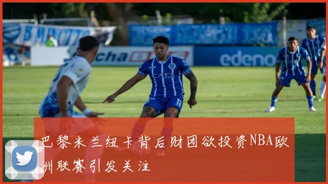 巴黎米兰纽卡背后财团欲投资NBA欧洲联赛引发关注