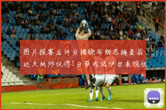图片报赛后评分揭晓布朗恩梅查翁达夫纳帅仅得1分萨内诺伊尔表现优异获3分
