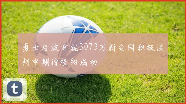 勇士与波津就3073万新合同积极谈判中期待续约成功