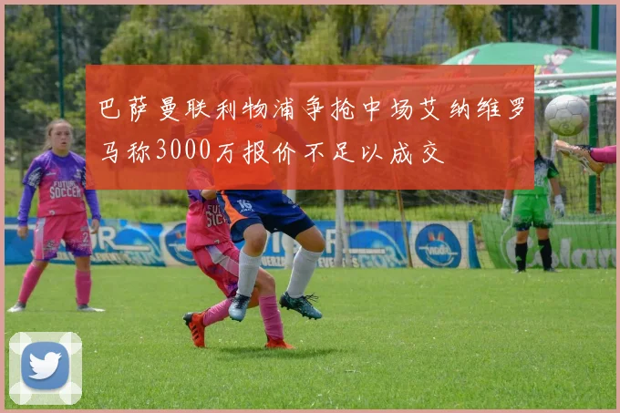 巴萨曼联利物浦争抢中场艾纳维罗马称3000万报价不足以成交