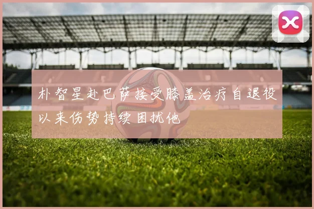 朴智星赴巴萨接受膝盖治疗自退役以来伤势持续困扰他