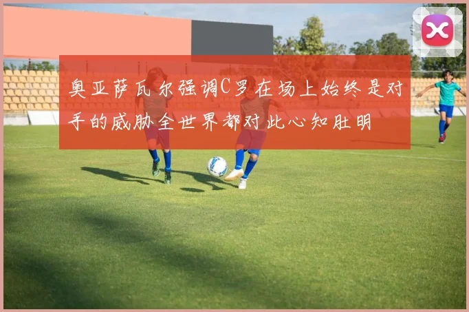 奥亚萨瓦尔强调C罗在场上始终是对手的威胁全世界都对此心知肚明