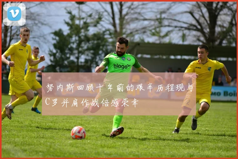 努内斯回顾十年前的艰辛历程现与C罗并肩作战倍感荣幸