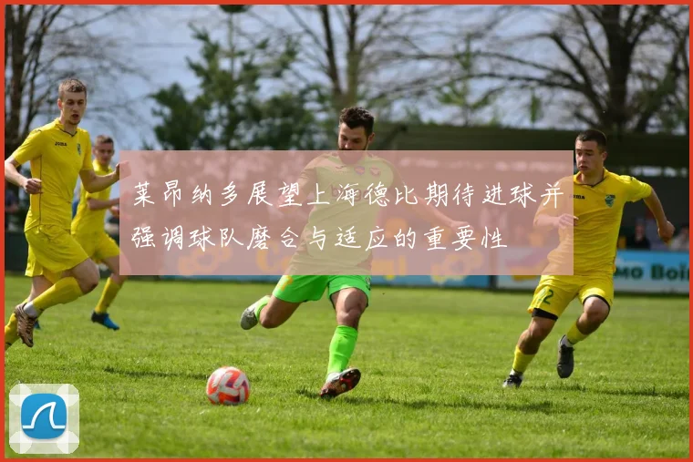 莱昂纳多展望上海德比期待进球并强调球队磨合与适应的重要性