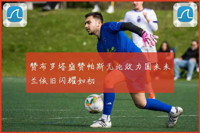 赞布罗塔盛赞帕斯无论效力国米米兰依旧闪耀如初