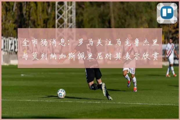 全市场消息：罗马关注马竞鲁杰里与莫利纳加斯佩里尼对其表示欣赏