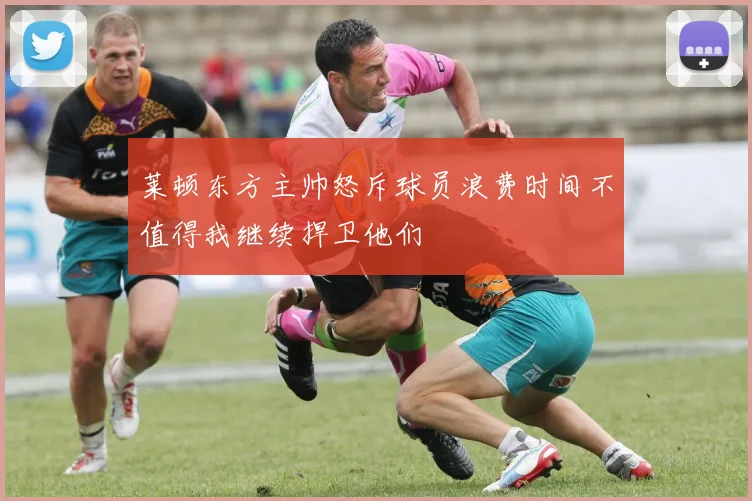 莱顿东方主帅怒斥球员浪费时间不值得我继续捍卫他们