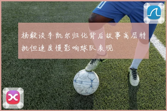 杨毅谈李凯尔归化背后故事高层特批但速度慢影响球队表现