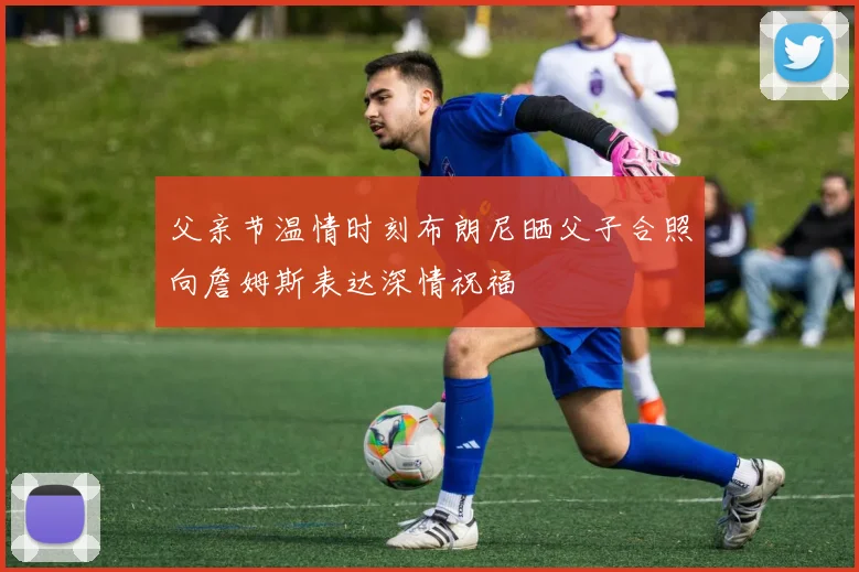 父亲节温情时刻布朗尼晒父子合照向詹姆斯表达深情祝福