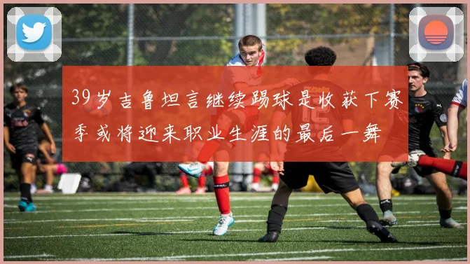 39岁吉鲁坦言继续踢球是收获下赛季或将迎来职业生涯的最后一舞