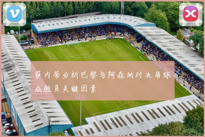 萨内蒂分析巴黎与阿森纳对决角球成胜负关键因素