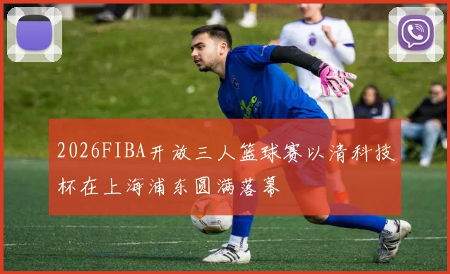 2026FIBA开放三人篮球赛以清科技杯在上海浦东圆满落幕