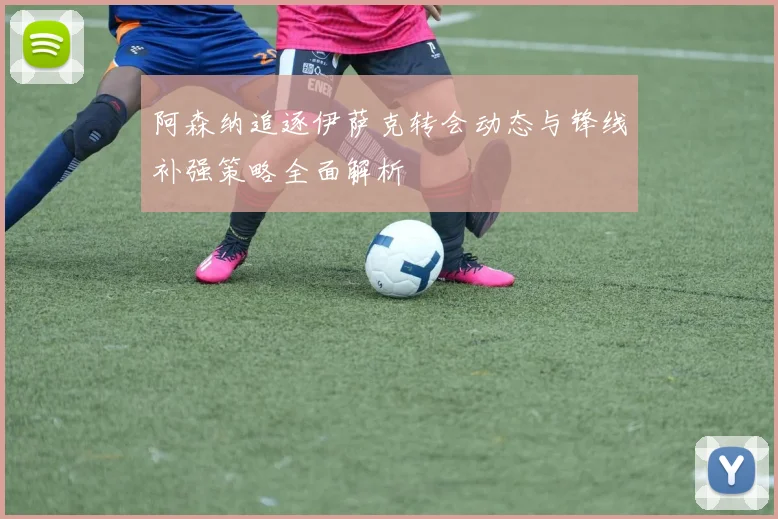 阿森纳追逐伊萨克转会动态与锋线补强策略全面解析