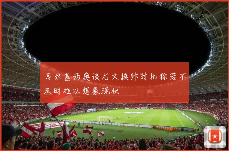 马尔基西奥谈尤文换帅时机称若不及时难以想象现状