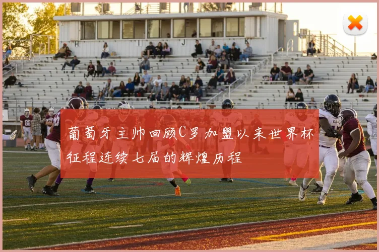 葡萄牙主帅回顾C罗加盟以来世界杯征程连续七届的辉煌历程