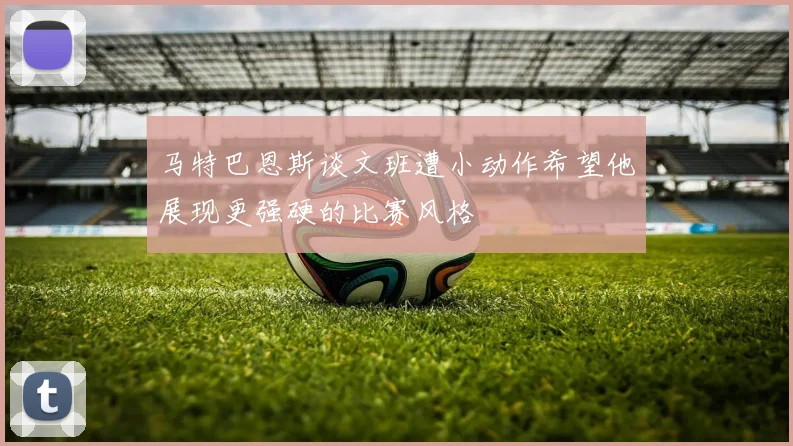 马特巴恩斯谈文班遭小动作希望他展现更强硬的比赛风格