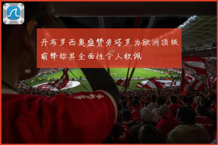 丹布罗西奥盛赞劳塔罗为欧洲顶级前锋称其全面性令人钦佩