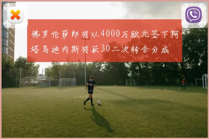 佛罗伦萨即将以4000万欧元签下阿塔乌迪内斯将获30二次转会分成