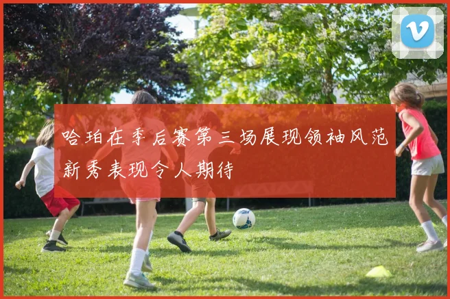 哈珀在季后赛第三场展现领袖风范新秀表现令人期待